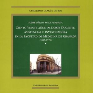 SOBRE SOLIDA ROCA FUNDADA: CIENTO VEINTE AÑOS DE LABOR DOCENTE, A SISTENCIAL E INVESTIGADORA EN LA FACULTAD DE GRANADA (1857-1976)